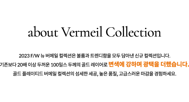 Gold Plated-버메일 주얼리는 완벽한 골드 플레이팅 상품입니다. 로이드 버메일 컬렉션은 100밀스 두께로, 변색과 알러지 우려가 거의 없습니다. / 16K GOLD-글로벌 스탠다드 기준의 16K 골드로 제작되었습니다. 안정성이 높은 고밀도 광택을 자랑하며, 가장 아름다운 엘로우 색상으로 발색됩니다. / BRASS-버메일 주얼리는 브라스(BRASS) 소재입니다.